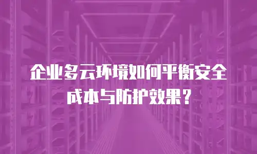 企业多云环境如何平衡安全成本与防护效果？