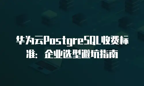 华为云PostgreSQL收费标准：企业选型避坑指南