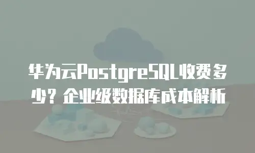 华为云PostgreSQL收费多少？企业级数据库成本解析