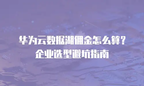 华为云数据湖佣金怎么算？企业选型避坑指南