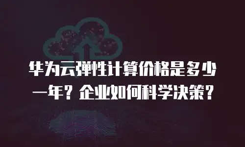 华为云弹性计算价格是多少一年？企业如何科学决策？