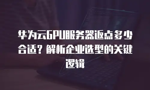 华为云GPU服务器返点多少合适？解析企业选型的关键逻辑
