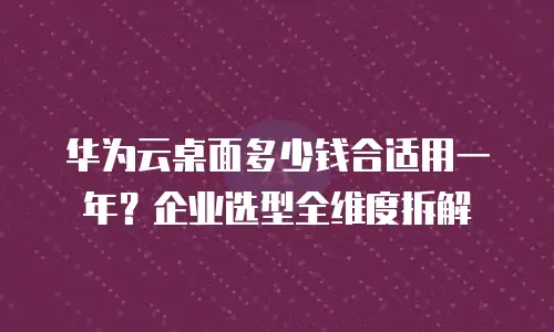 华为云桌面多少钱合适用一年？企业选型全维度拆解