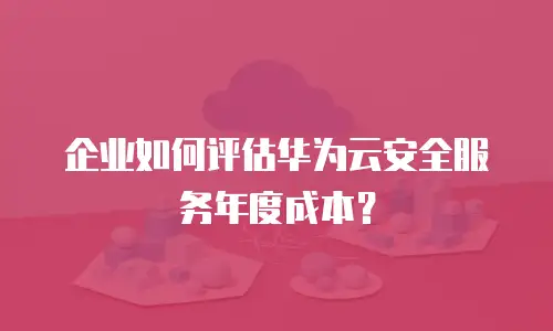 企业如何评估华为云安全服务年度成本？