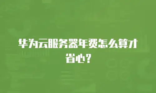 华为云服务器年费怎么算才省心？