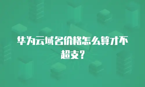 华为云域名价格怎么算才不超支？