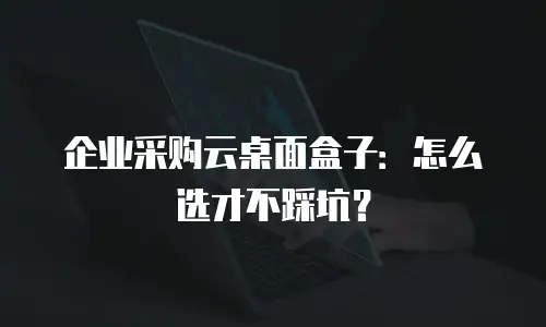 企业采购云桌面盒子：怎么选才不踩坑？