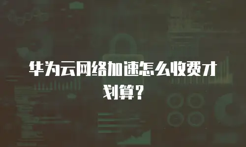 华为云网络加速怎么收费才划算？