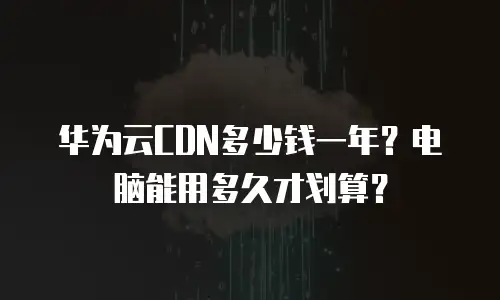 华为云CDN多少钱一年？电脑能用多久才划算？
