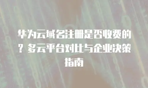 华为云域名注册是否收费的？多云平台对比与企业决策指南