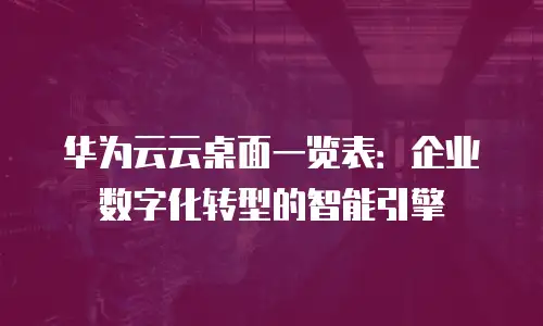 华为云云桌面一览表：企业数字化转型的智能引擎