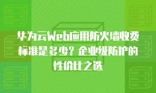 华为云Web应用防火墙收费标准是多少？企业级防护的性价比之选