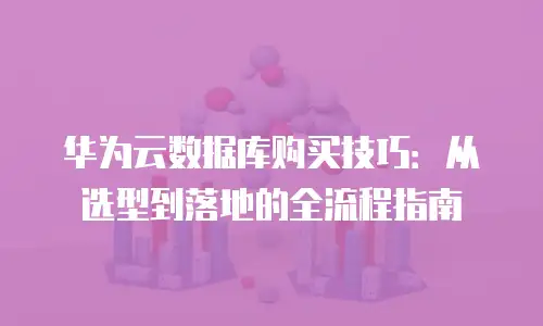 华为云数据库购买技巧：从选型到落地的全流程指南