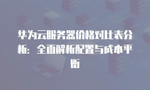 华为云服务器价格对比表分析：全面解析配置与成本平衡