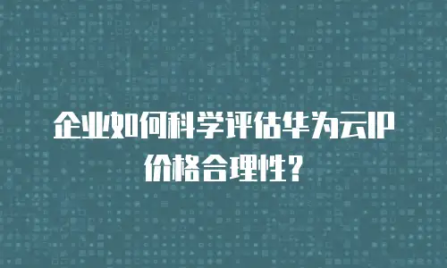 企业如何科学评估华为云IP价格合理性？