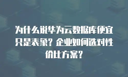 为什么说华为云数据库便宜只是表象？企业如何选对性价比方案？
