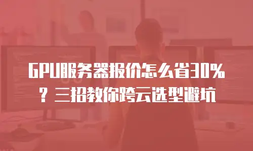 GPU服务器报价怎么省30%？三招教你跨云选型避坑