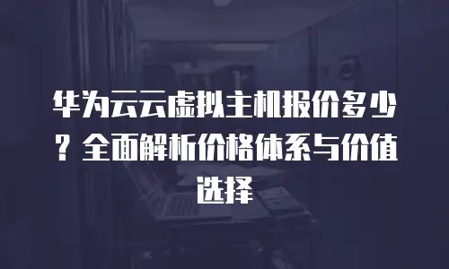 华为云云虚拟主机报价多少？全面解析价格体系与价值选择