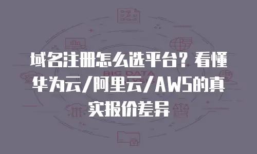 域名注册怎么选平台？看懂华为云/阿里云/AWS的真实报价差异
