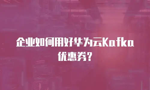 企业如何用好华为云Kafka优惠券？