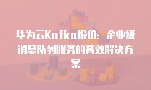 华为云Kafka报价：企业级消息队列服务的高效解决方案