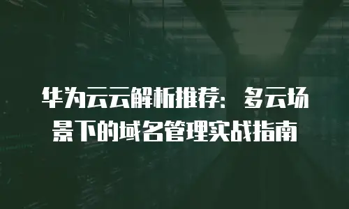 华为云云解析推荐：多云场景下的域名管理实战指南