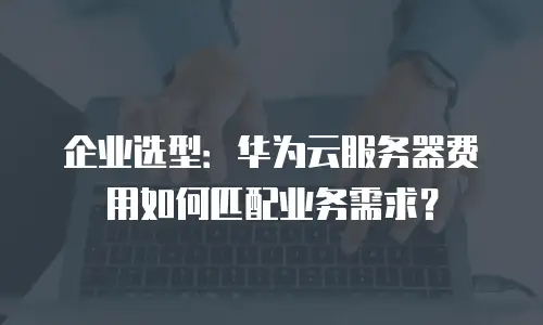 企业选型：华为云服务器费用如何匹配业务需求？