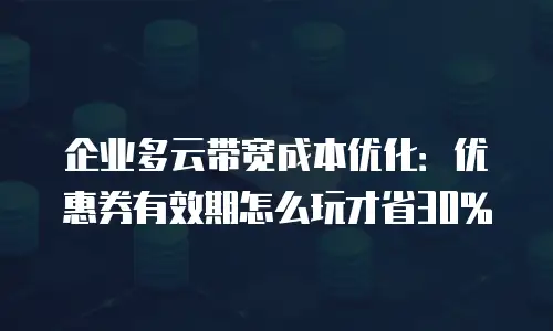 企业多云带宽成本优化：优惠券有效期怎么玩才省30%