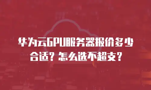 华为云GPU服务器报价多少合适？怎么选不超支？