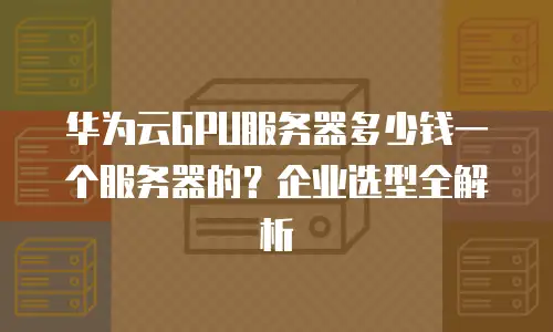 华为云GPU服务器多少钱一个服务器的？企业选型全解析