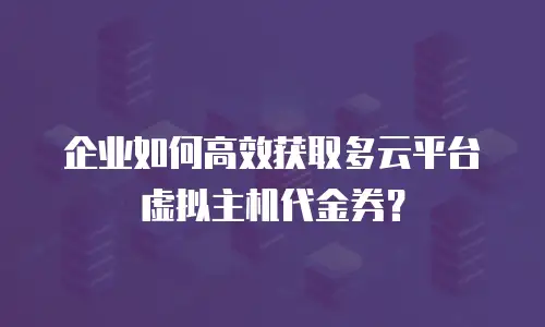 企业如何高效获取多云平台虚拟主机代金券？
