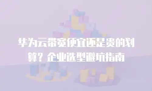 华为云带宽便宜还是贵的划算？企业选型避坑指南