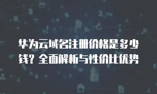 华为云域名注册价格是多少钱？全面解析与性价比优势