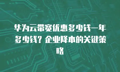 华为云带宽优惠多少钱一年多少钱？企业降本的关键策略