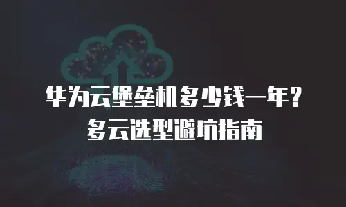 华为云堡垒机多少钱一年？多云选型避坑指南