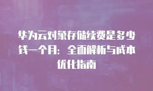 华为云对象存储续费是多少钱一个月：全面解析与成本优化指南
