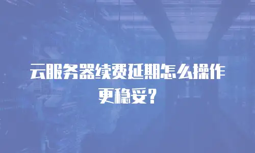 云服务器续费延期怎么操作更稳妥？