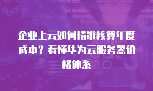企业上云如何精准核算年度成本？看懂华为云服务器价格体系