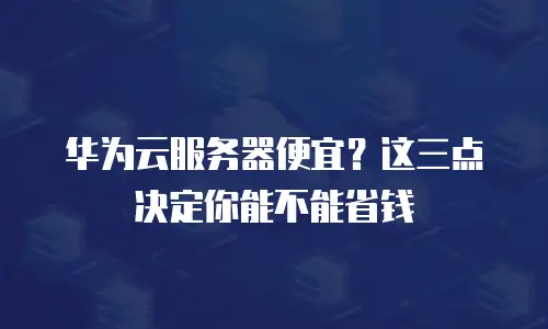 华为云服务器便宜？这三点决定你能不能省钱