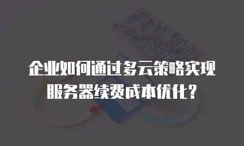 企业如何通过多云策略实现服务器续费成本优化？
