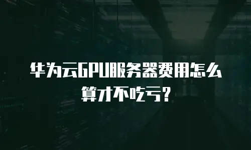 华为云GPU服务器费用怎么算才不吃亏？