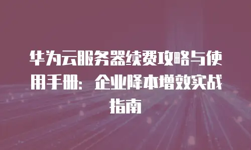 华为云服务器续费攻略与使用手册：企业降本增效实战指南