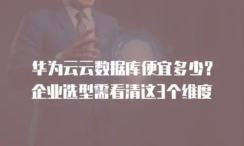 华为云云数据库便宜多少？企业选型需看清这3个维度