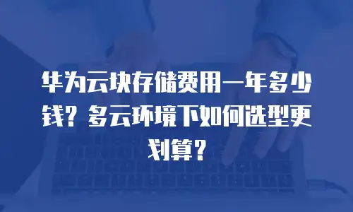 华为云块存储费用一年多少钱？多云环境下如何选型更划算？