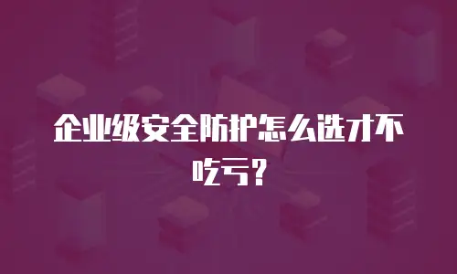 企业级安全防护怎么选才不吃亏？