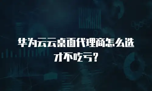 华为云云桌面代理商怎么选才不吃亏？