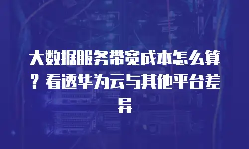 大数据服务带宽成本怎么算？看透华为云与其他平台差异