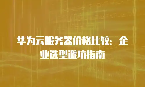 华为云服务器价格比较：企业选型避坑指南