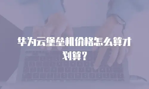 华为云堡垒机价格怎么算才划算？
