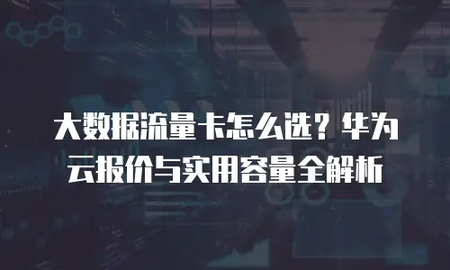 大数据流量卡怎么选？华为云报价与实用容量全解析